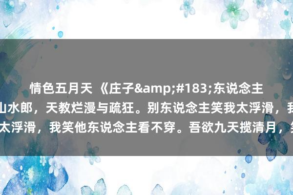 情色五月天 《庄子&#183;东说念主间世》：我乃东说念主间山水郎，天教烂漫与疏狂。别东说念主笑我太浮滑，我笑他东说念主看不穿。吾欲九天揽清月，笑看清月落九尘。