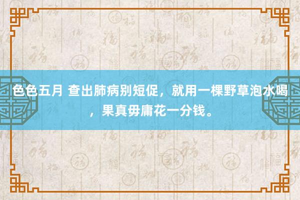 色色五月 查出肺病别短促，就用一棵野草泡水喝，果真毋庸花一分钱。