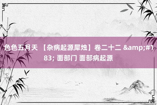 色色五月天 【杂病起源犀烛】卷二十二 &#183; 面部门 面部病起源
