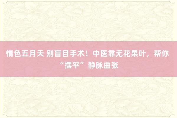 情色五月天 别盲目手术！中医靠无花果叶，帮你 “摆平” 静脉曲张
