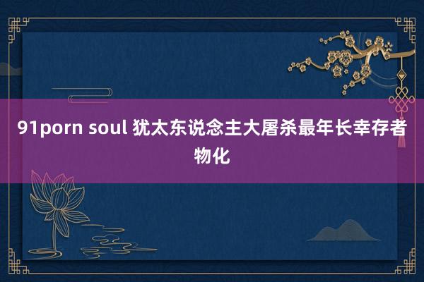 91porn soul 犹太东说念主大屠杀最年长幸存者物化