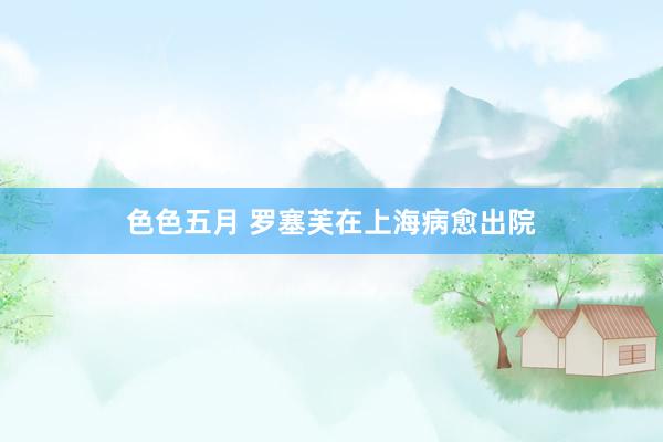 色色五月 罗塞芙在上海病愈出院