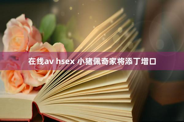 在线av hsex 小猪佩奇家将添丁增口